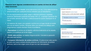 Debemos tener algunas consideraciones en cuenta a la hora de utilizar
estas funciones:
• Podemos copiar o mover varios elementos a la vez, si los seleccionamos
anteriormente con cualquiera de los métodos que ya estudiamos.
• Si nos equivocamos al copiar, pegar o eliminar archivos o carpetas,
podemos deshacerlo pulsando las teclas Crtl + Z , o también haciendo clic
con el botón derecho del ratón y seleccionando la opción Deshacer en el
menú.
• Si tratamos de copiar una carpeta o archivo en un lugar donde ya existe
uno con el mismo nombre, Windows abre una ventana de diálogo para
preguntarnos nuestra decisión frente al problema:
• - Reemplazar el archivo en el destino, elimina el elemento en la carpeta
destino y lo sustituye por el de origen.
• - Omitir este archivo, no realiza ninguna acción. Cancela la operación
sólo para ese archivo.
• - Comparar información de ambos archivos. Al seleccionar esta opción,
se abre una nueva ventana donde podemos ver información de ambos
archivos, tanto el de origen como el que va a ser reemplazado.
 