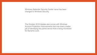Windows Defender Security Center name has been
changed to Windows Security.
The October 2018 Update also comes with Windows
Account Protection improvements that now does a better
job of identifying the paired device that is being monitored
for Dynamic Lock.
 