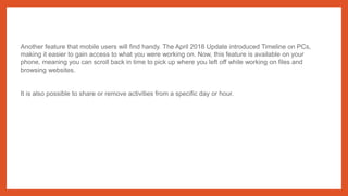 Another feature that mobile users will find handy. The April 2018 Update introduced Timeline on PCs,
making it easier to gain access to what you were working on. Now, this feature is available on your
phone, meaning you can scroll back in time to pick up where you left off while working on files and
browsing websites.
It is also possible to share or remove activities from a specific day or hour.
 