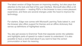 The latest version of Edge focuses on improving reading, but also pays due
attention to the look and feel of the user interface. Microsoft also offers a bit
more customization — reading PDFs in the browser is now a more pleasant
experience, and there are several changes under the hood to improve the
technology.
For starters, Edge now comes with Microsoft Learning Tools baked in, and
the browser also offers support for themes and an offline dictionary that
serves up definitions of highlighted words.
You also get access to Grammar Tools that separate words into syllables
and highlights parts of speech to make it easier to understand. It is also
possible to have a word read aloud if you want to hear the correct
pronunciation or learn its meaning.
 