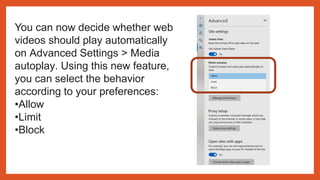 You can now decide whether web
videos should play automatically
on Advanced Settings > Media
autoplay. Using this new feature,
you can select the behavior
according to your preferences:
•Allow
•Limit
•Block
 