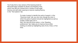 You’ll also find a new version of the learning tools for
Microsoft Edge available for Books and Reading View,
which now lets you choose from a variety of new page
themes and add wider spacing to improve reading fluency,
in the “Text options” tab.
To make it easier to identify the parts of speech, in the
“Grammar tools” tab, you can now change the color in
which the parts of speech should be highlighted as well as
enable a label right over it.
Also, the new line focus option, in the “Reading
preferences” tab, helps you to improve focus while
reading an article by highlighting sets of one, three, or five
lines.
 