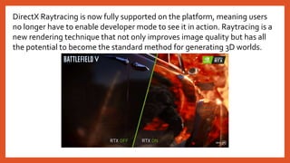 DirectX Raytracing is now fully supported on the platform, meaning users
no longer have to enable developer mode to see it in action. Raytracing is a
new rendering technique that not only improves image quality but has all
the potential to become the standard method for generating 3D worlds.
 