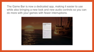 The Game Bar is now a dedicated app, making it easier to use
while also bringing a new look and new audio controls so you can
do more with your games with fewer interruptions.
 
