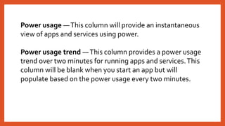 Power usage —This column will provide an instantaneous
view of apps and services using power.
Power usage trend —This column provides a power usage
trend over two minutes for running apps and services.This
column will be blank when you start an app but will
populate based on the power usage every two minutes.
 