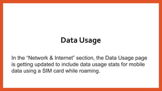 In the “Network & Internet” section, the Data Usage page
is getting updated to include data usage stats for mobile
data using a SIM card while roaming.
Data Usage
 