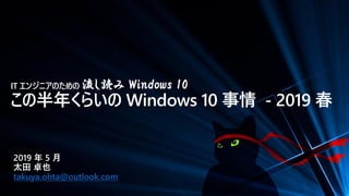 IT エンジニアのための 流し読み Windows 10
この半年くらいの Windows 10 事情 - 2019 春
2019 年 5 月
太田 卓也
takuya.ohta@outlook.com
 