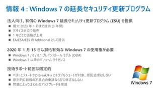 情報 4 : Windows 7 の延長セキュリティ更新プログラム
法人向け、有償の Windows 7 延長セキュリティ更新プログラム (ESU) を提供
◼ 最大 2023 年 1 月まで提供 (3 年間)
◼ デバイス単位で販売
◼ 1 年ごとに価格が上昇
◼ EA/ESA/EES の Additional として提供
2020 年 1 月 15 日以降も有効な Windows 7 の使用権が必要
◼ Windows 7 / 8 / 8.1 プレインストール モデル (OEM)
◼ Windows 7 以降のボリューム ライセンス
技術サポート範囲は限定的
◼ ベストエフォートでの Break/Fix のトラブルシュートが対象、原因追求はしない
◼ 原則的に新規の不具合の申請ならびに修正はしない
◼ 問題によっては OS のアップグレードを推奨
 