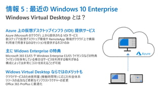 情報 5 : 最近の Windows 10 Enterprise
Azure 上の仮想デスクトップインフラ (VDI) 提供サービス
Azure (Microsoft のクラウド) 上から提供される VDI サービス
数ステップで仮想デスクトップ環境や RemoteApp 環境がクラウド上で構築
利用者で用意するのはセッションを提供するホストのみ
主に Widows Enterprise の特典
Microsoft 365 E3/E5 や Windows Enterprise E3/E5 ライセンスなどの特典
ライセンスを保有している場合はサービスを利用する権利がある
構成によっては非常にコストを抑えることが可能
Widows Virtual Desktop ならではのメリットも
クラウドサービスのため使用量 (稼働時間等) に応じた料金体系
リソースの追加など柔軟なインフラストラクチャーの変更
Office 365 ProPlus に最適化
Windows Virtual Desktop とは？
 