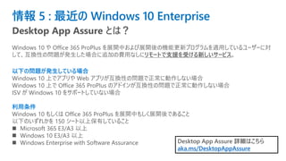 情報 5 : 最近の Windows 10 Enterprise
Desktop App Assure とは？
Windows 10 や Office 365 ProPlus を展開中および展開後の機能更新プログラムを適用しているユーザーに対
して、互換性の問題が発生した場合に追加の費用なしにリモートで支援を受ける新しいサービス。
以下の問題が発生している場合
Windows 10 上でアプリや Web アプリが互換性の問題で正常に動作しない場合
Windows 10 上で Office 365 ProPlus のアドインが互換性の問題で正常に動作しない場合
ISV が Windows 10 をサポートしていない場合
利用条件
Windows 10 もしくは Office 365 ProPlus を展開中もしく展開後であること
以下のいずれかを 150 シート以上保有していること
◼ Microsoft 365 E3/A3 以上
◼ Windows 10 E3/A3 以上
◼ Windows Enterprise with Software Assurance Desktop App Assure 詳細はこちら
aka.ms/DesktopAppAssure
 