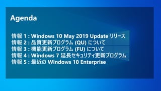 Agenda
情報 1 : Windows 10 May 2019 Update リリース
情報 2 : 品質更新プログラム (QU) について
情報 3 : 機能更新プログラム (FU) について
情報 4 : Windows 7 延長セキュリティ更新プログラム
情報 5 : 最近の Windows 10 Enterprise
 
