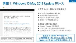 情報 1 : Windows 10 May 2019 Update リリース
Windows 10 の更新エクスペリエンスの制御性、品質、透明性の向上
https://blogs.windows.com/japan/2019/04/12/improving-the-windows-10-
update-experience-with-control-quality-and-transparency/
5 月下旬より一般向けに提供開始！
更新プログラムの制御性を強化する
◼ 更新を保留する期間の延長
◼ インテリジェントなアクティブ時間
◼ 更新タイミングの調整の強化
品質向上への取り組みの拡大
◼ Release Preview の期間延長
◼ 少数でも重大度の高い問題の早期検出
◼ 次世代の ML ベースのインテリジェントなロールアウト
1903
製品完了 (RTM) ➡ 一般リリース
この期間を長くするようにした (約 2 ヶ月弱)
OEM/ISV を含めた検証期間が長くなった！
 