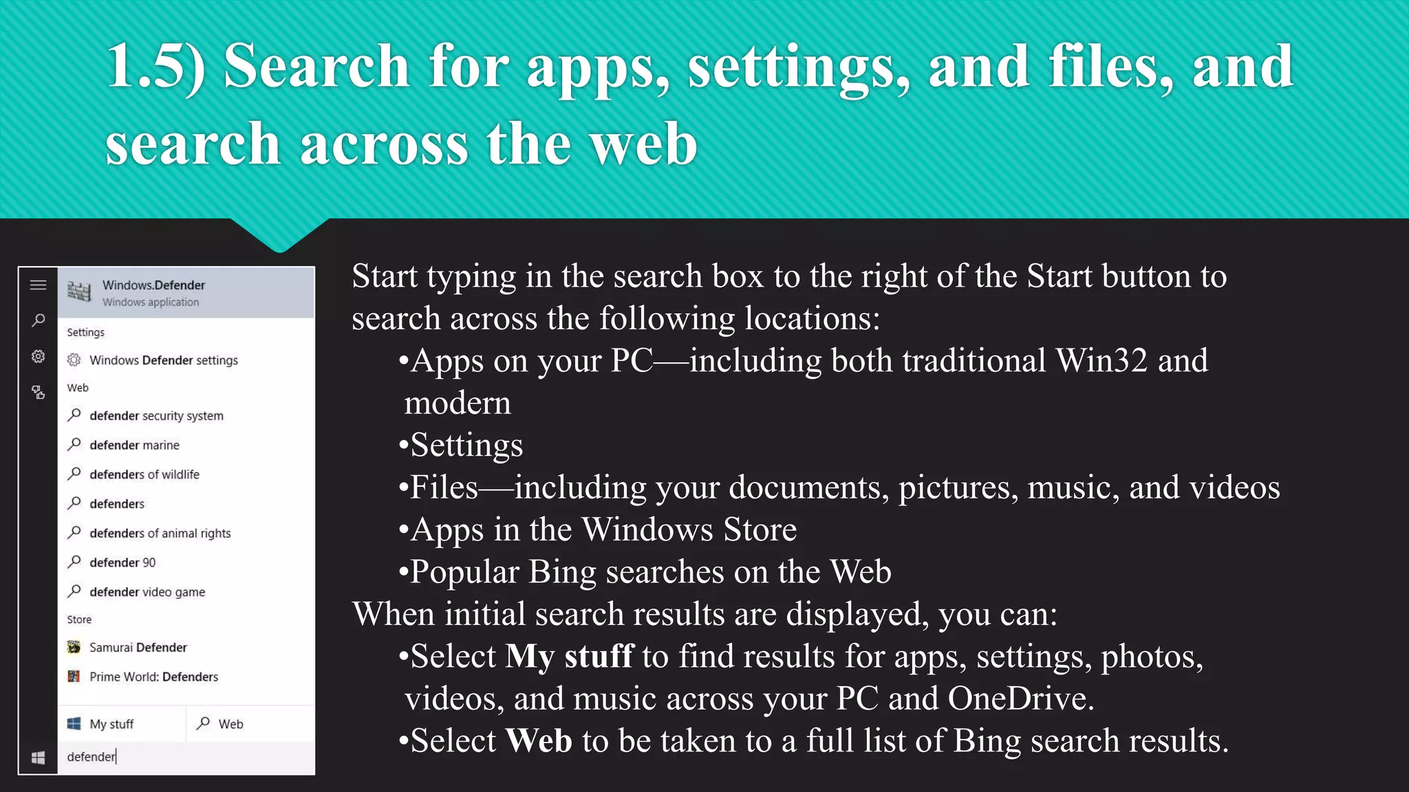 1.5) Search for apps, settings, and files, and
search across the web
Start typing in the search box to the right of the Start button to
search across the following locations:
•Apps on your PC—including both traditional Win32 and
modern
•Settings
•Files—including your documents, pictures, music, and videos
•Apps in the Windows Store
•Popular Bing searches on the Web
When initial search results are displayed, you can:
•Select My stuff to find results for apps, settings, photos,
videos, and music across your PC and OneDrive.
•Select Web to be taken to a full list of Bing search results.
 