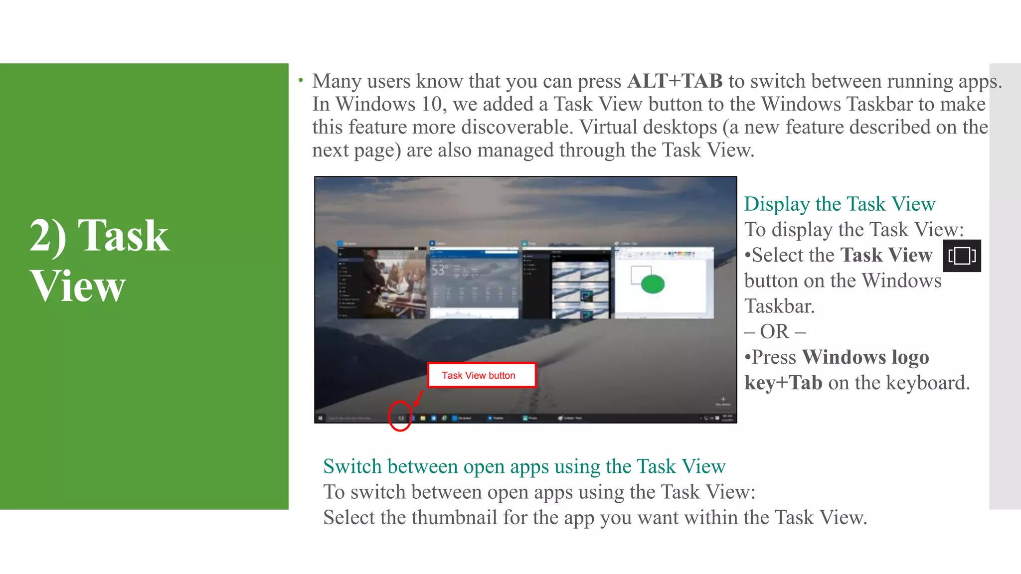 2) Task
View
 Many users know that you can press ALT+TAB to switch between running apps.
In Windows 10, we added a Task View button to the Windows Taskbar to make
this feature more discoverable. Virtual desktops (a new feature described on the
next page) are also managed through the Task View.
Switch between open apps using the Task View
To switch between open apps using the Task View:
Select the thumbnail for the app you want within the Task View.
Display the Task View
To display the Task View:
•Select the Task View
button on the Windows
Taskbar.
– OR –
•Press Windows logo
key+Tab on the keyboard.Task View button
 