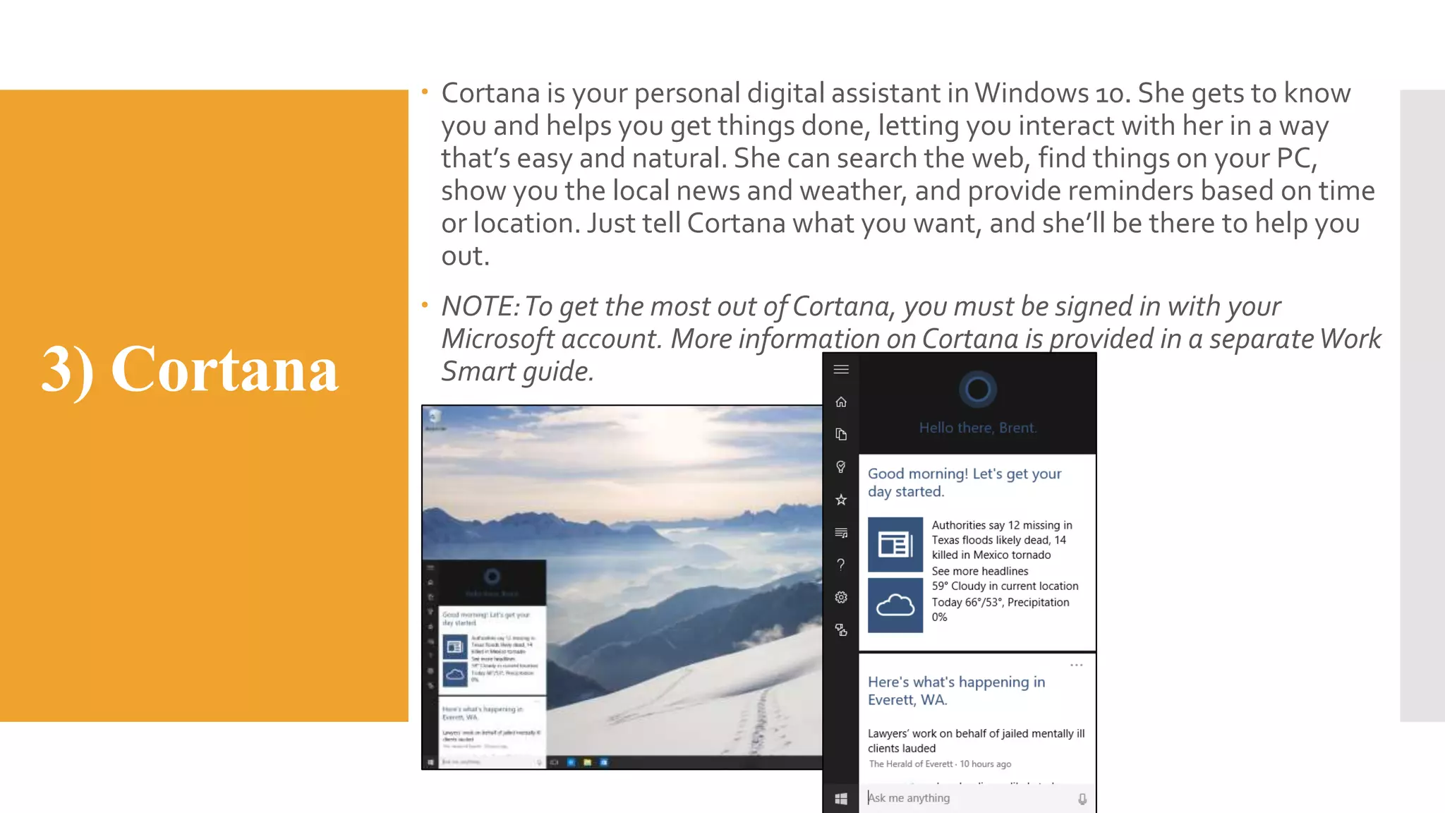 3) Cortana
 Cortana is your personal digital assistant inWindows 10. She gets to know
you and helps you get things done, letting you interact with her in a way
that’s easy and natural. She can search the web, find things on your PC,
show you the local news and weather, and provide reminders based on time
or location. Just tell Cortana what you want, and she’ll be there to help you
out.
 NOTE:To get the most out of Cortana, you must be signed in with your
Microsoft account. More information on Cortana is provided in a separateWork
Smart guide.
 