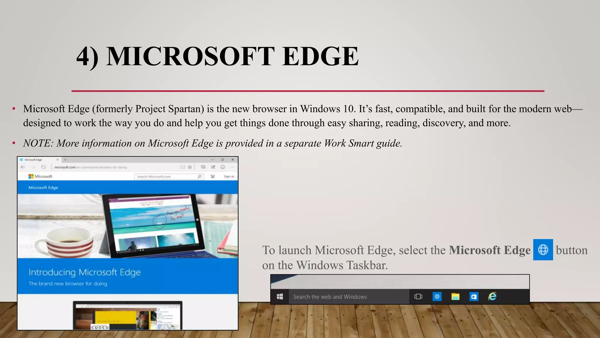 4) MICROSOFT EDGE
• Microsoft Edge (formerly Project Spartan) is the new browser in Windows 10. It’s fast, compatible, and built for the modern web—
designed to work the way you do and help you get things done through easy sharing, reading, discovery, and more.
• NOTE: More information on Microsoft Edge is provided in a separate Work Smart guide.
To launch Microsoft Edge, select the Microsoft Edge button
on the Windows Taskbar.
 
