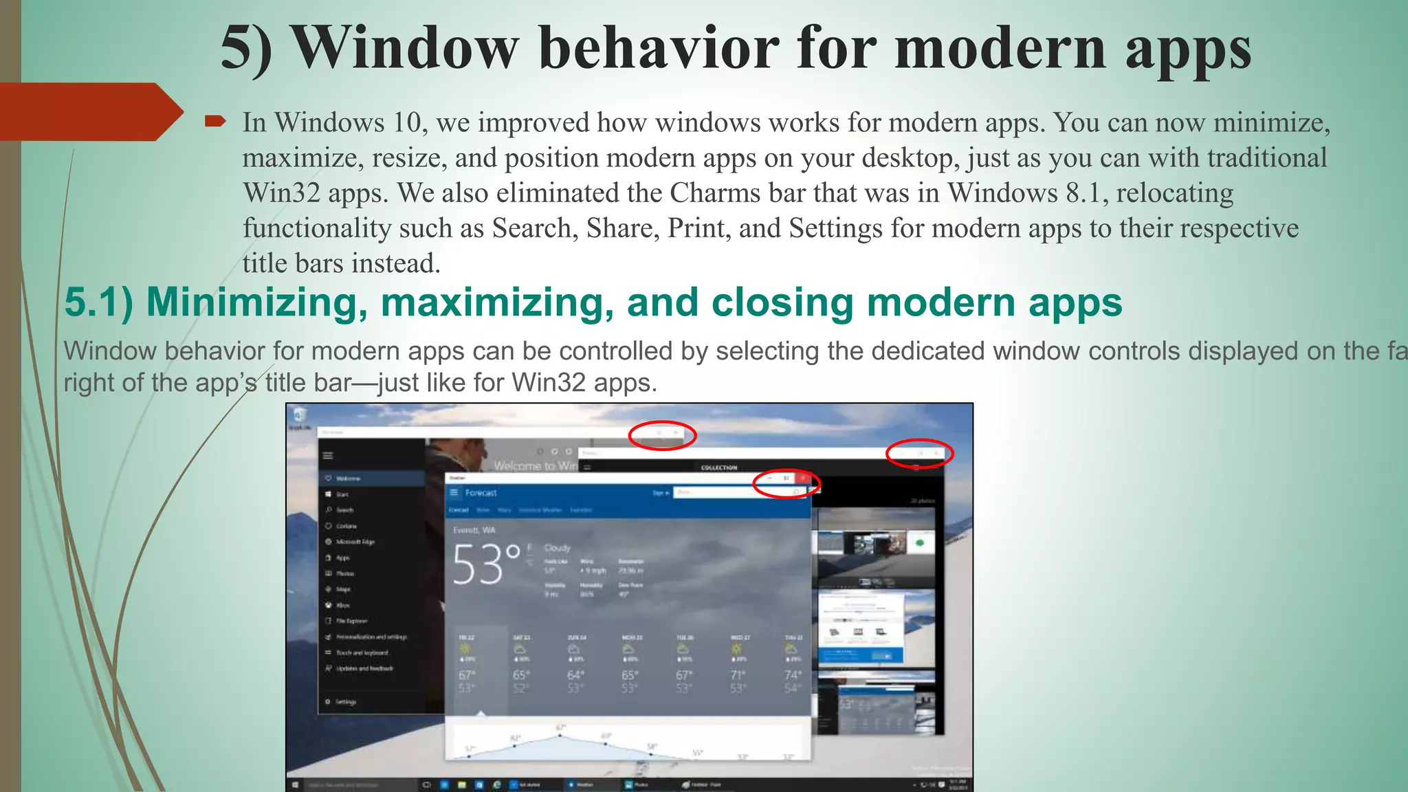 5) Window behavior for modern apps
 In Windows 10, we improved how windows works for modern apps. You can now minimize,
maximize, resize, and position modern apps on your desktop, just as you can with traditional
Win32 apps. We also eliminated the Charms bar that was in Windows 8.1, relocating
functionality such as Search, Share, Print, and Settings for modern apps to their respective
title bars instead.
5.1) Minimizing, maximizing, and closing modern apps
Window behavior for modern apps can be controlled by selecting the dedicated window controls displayed on the fa
right of the app’s title bar—just like for Win32 apps.
 