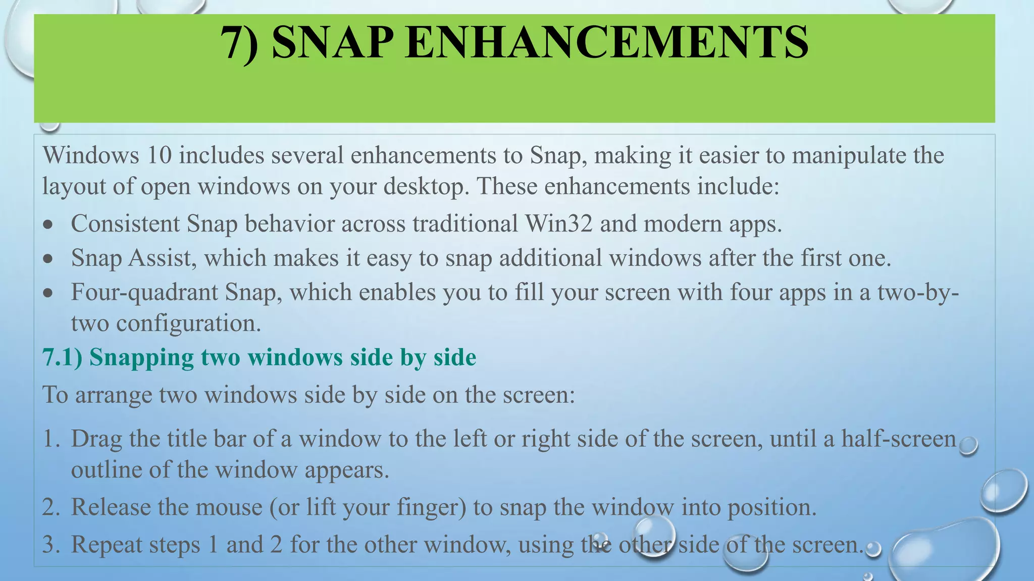 7) SNAP ENHANCEMENTS
Windows 10 includes several enhancements to Snap, making it easier to manipulate the
layout of open windows on your desktop. These enhancements include:
 Consistent Snap behavior across traditional Win32 and modern apps.
 Snap Assist, which makes it easy to snap additional windows after the first one.
 Four-quadrant Snap, which enables you to fill your screen with four apps in a two-by-
two configuration.
7.1) Snapping two windows side by side
To arrange two windows side by side on the screen:
1. Drag the title bar of a window to the left or right side of the screen, until a half-screen
outline of the window appears.
2. Release the mouse (or lift your finger) to snap the window into position.
3. Repeat steps 1 and 2 for the other window, using the other side of the screen.
 