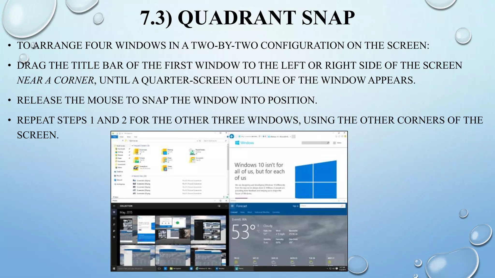 7.3) QUADRANT SNAP
• TO ARRANGE FOUR WINDOWS IN A TWO-BY-TWO CONFIGURATION ON THE SCREEN:
• DRAG THE TITLE BAR OF THE FIRST WINDOW TO THE LEFT OR RIGHT SIDE OF THE SCREEN
NEAR A CORNER, UNTIL A QUARTER-SCREEN OUTLINE OF THE WINDOW APPEARS.
• RELEASE THE MOUSE TO SNAP THE WINDOW INTO POSITION.
• REPEAT STEPS 1 AND 2 FOR THE OTHER THREE WINDOWS, USING THE OTHER CORNERS OF THE
SCREEN.
 