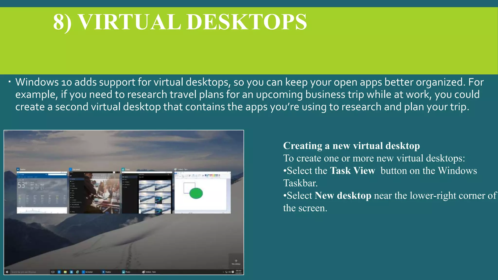 8) VIRTUAL DESKTOPS
 Windows 10 adds support for virtual desktops, so you can keep your open apps better organized. For
example, if you need to research travel plans for an upcoming business trip while at work, you could
create a second virtual desktop that contains the apps you’re using to research and plan your trip.
Creating a new virtual desktop
To create one or more new virtual desktops:
•Select the Task View button on the Windows
Taskbar.
•Select New desktop near the lower-right corner of
the screen.
 