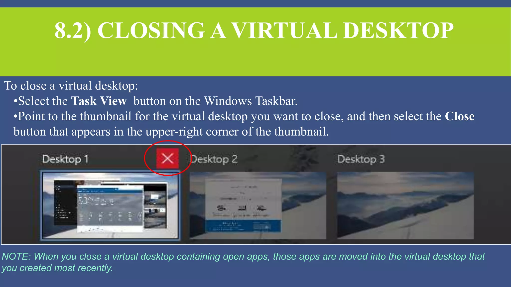 8.2) CLOSING A VIRTUAL DESKTOP
To close a virtual desktop:
•Select the Task View button on the Windows Taskbar.
•Point to the thumbnail for the virtual desktop you want to close, and then select the Close
button that appears in the upper-right corner of the thumbnail.
NOTE: When you close a virtual desktop containing open apps, those apps are moved into the virtual desktop that
you created most recently.
 