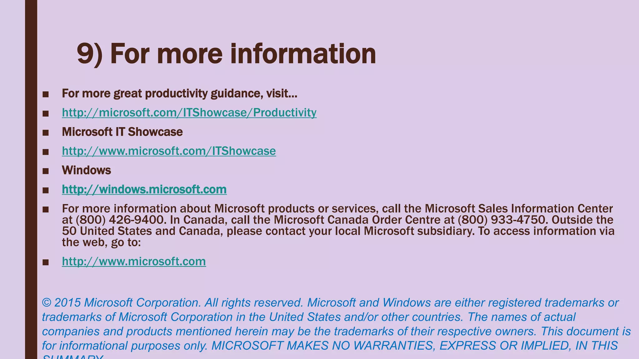 9) For more information
■ For more great productivity guidance, visit…
■ http://microsoft.com/ITShowcase/Productivity
■ Microsoft IT Showcase
■ http://www.microsoft.com/ITShowcase
■ Windows
■ http://windows.microsoft.com
■ For more information about Microsoft products or services, call the Microsoft Sales Information Center
at (800) 426-9400. In Canada, call the Microsoft Canada Order Centre at (800) 933-4750. Outside the
50 United States and Canada, please contact your local Microsoft subsidiary. To access information via
the web, go to:
■ http://www.microsoft.com
© 2015 Microsoft Corporation. All rights reserved. Microsoft and Windows are either registered trademarks or
trademarks of Microsoft Corporation in the United States and/or other countries. The names of actual
companies and products mentioned herein may be the trademarks of their respective owners. This document is
for informational purposes only. MICROSOFT MAKES NO WARRANTIES, EXPRESS OR IMPLIED, IN THIS
 