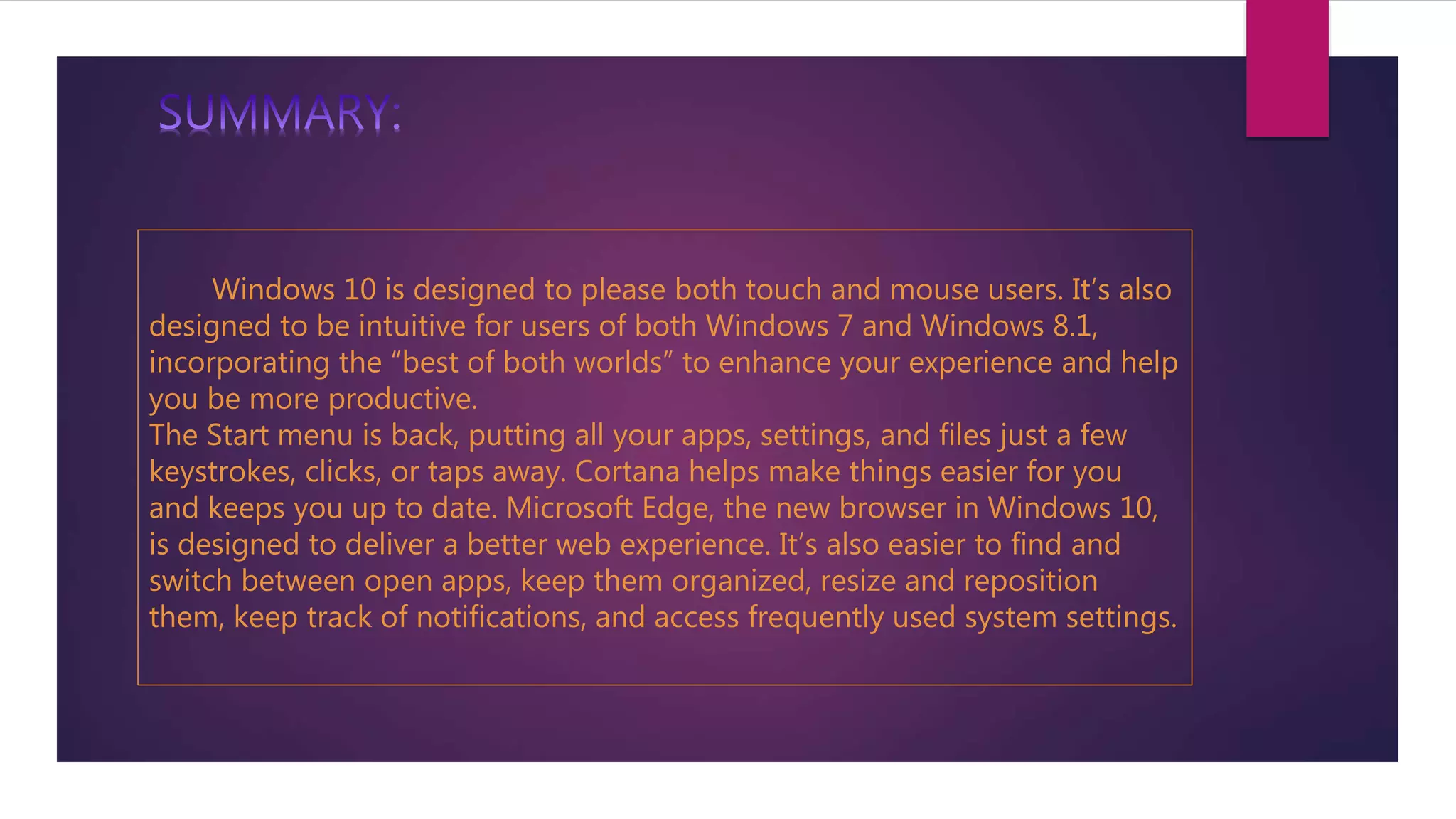 Windows 10 is designed to please both touch and mouse users. It’s also
designed to be intuitive for users of both Windows 7 and Windows 8.1,
incorporating the “best of both worlds” to enhance your experience and help
you be more productive.
The Start menu is back, putting all your apps, settings, and files just a few
keystrokes, clicks, or taps away. Cortana helps make things easier for you
and keeps you up to date. Microsoft Edge, the new browser in Windows 10,
is designed to deliver a better web experience. It’s also easier to find and
switch between open apps, keep them organized, resize and reposition
them, keep track of notifications, and access frequently used system settings.
 