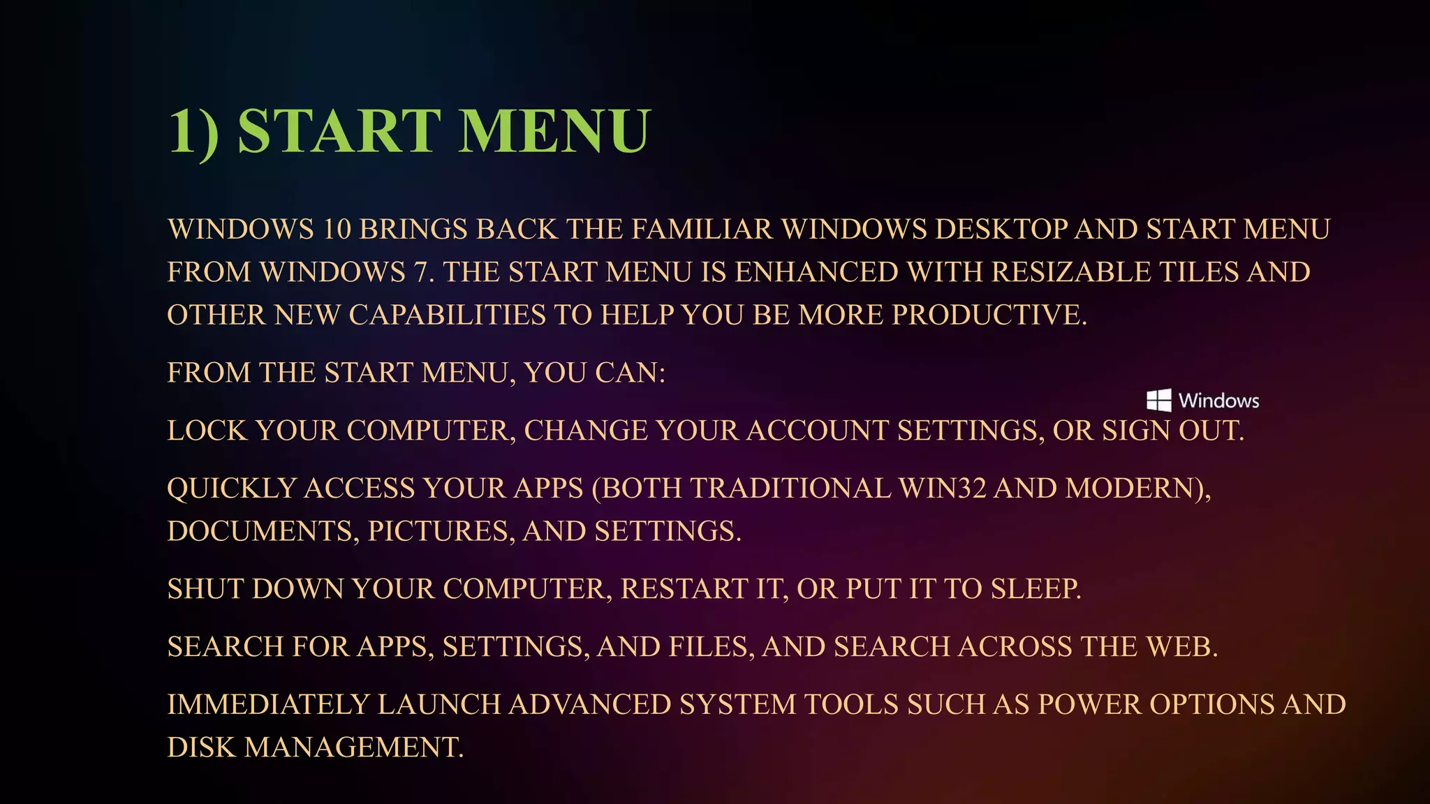 1) START MENU
WINDOWS 10 BRINGS BACK THE FAMILIAR WINDOWS DESKTOP AND START MENU
FROM WINDOWS 7. THE START MENU IS ENHANCED WITH RESIZABLE TILES AND
OTHER NEW CAPABILITIES TO HELP YOU BE MORE PRODUCTIVE.
FROM THE START MENU, YOU CAN:
LOCK YOUR COMPUTER, CHANGE YOUR ACCOUNT SETTINGS, OR SIGN OUT.
QUICKLY ACCESS YOUR APPS (BOTH TRADITIONAL WIN32 AND MODERN),
DOCUMENTS, PICTURES, AND SETTINGS.
SHUT DOWN YOUR COMPUTER, RESTART IT, OR PUT IT TO SLEEP.
SEARCH FOR APPS, SETTINGS, AND FILES, AND SEARCH ACROSS THE WEB.
IMMEDIATELY LAUNCH ADVANCED SYSTEM TOOLS SUCH AS POWER OPTIONS AND
DISK MANAGEMENT.
 