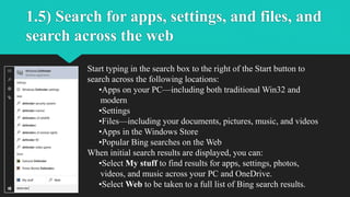 1.5) Search for apps, settings, and files, and
search across the web
Start typing in the search box to the right of the Start button to
search across the following locations:
•Apps on your PC—including both traditional Win32 and
modern
•Settings
•Files—including your documents, pictures, music, and videos
•Apps in the Windows Store
•Popular Bing searches on the Web
When initial search results are displayed, you can:
•Select My stuff to find results for apps, settings, photos,
videos, and music across your PC and OneDrive.
•Select Web to be taken to a full list of Bing search results.
 