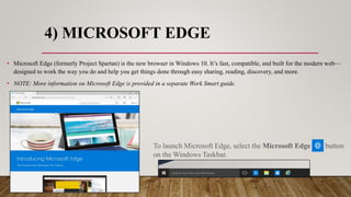 4) MICROSOFT EDGE
• Microsoft Edge (formerly Project Spartan) is the new browser in Windows 10. It’s fast, compatible, and built for the modern web—
designed to work the way you do and help you get things done through easy sharing, reading, discovery, and more.
• NOTE: More information on Microsoft Edge is provided in a separate Work Smart guide.
To launch Microsoft Edge, select the Microsoft Edge button
on the Windows Taskbar.
 