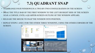 7.3) QUADRANT SNAP
• TO ARRANGE FOUR WINDOWS IN A TWO-BY-TWO CONFIGURATION ON THE SCREEN:
• DRAG THE TITLE BAR OF THE FIRST WINDOW TO THE LEFT OR RIGHT SIDE OF THE SCREEN
NEAR A CORNER, UNTIL A QUARTER-SCREEN OUTLINE OF THE WINDOW APPEARS.
• RELEASE THE MOUSE TO SNAP THE WINDOW INTO POSITION.
• REPEAT STEPS 1 AND 2 FOR THE OTHER THREE WINDOWS, USING THE OTHER CORNERS OF THE
SCREEN.
 