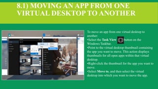 8.1) MOVING AN APP FROM ONE
VIRTUAL DESKTOP TO ANOTHER
To move an app from one virtual desktop to
another:
•Select the Task View button on the
Windows Taskbar.
•Point to the virtual desktop thumbnail containing
the app you want to move. This action displays
thumbnails for all open apps within that virtual
desktop.
•Right-click the thumbnail for the app you want to
move.
•Select Move to, and then select the virtual
desktop into which you want to move the app.
 