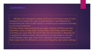 Windows 10 is designed to please both touch and mouse users. It’s also
designed to be intuitive for users of both Windows 7 and Windows 8.1,
incorporating the “best of both worlds” to enhance your experience and help
you be more productive.
The Start menu is back, putting all your apps, settings, and files just a few
keystrokes, clicks, or taps away. Cortana helps make things easier for you
and keeps you up to date. Microsoft Edge, the new browser in Windows 10,
is designed to deliver a better web experience. It’s also easier to find and
switch between open apps, keep them organized, resize and reposition
them, keep track of notifications, and access frequently used system settings.
 