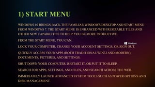 1) START MENU
WINDOWS 10 BRINGS BACK THE FAMILIAR WINDOWS DESKTOP AND START MENU
FROM WINDOWS 7. THE START MENU IS ENHANCED WITH RESIZABLE TILES AND
OTHER NEW CAPABILITIES TO HELP YOU BE MORE PRODUCTIVE.
FROM THE START MENU, YOU CAN:
LOCK YOUR COMPUTER, CHANGE YOUR ACCOUNT SETTINGS, OR SIGN OUT.
QUICKLY ACCESS YOUR APPS (BOTH TRADITIONAL WIN32 AND MODERN),
DOCUMENTS, PICTURES, AND SETTINGS.
SHUT DOWN YOUR COMPUTER, RESTART IT, OR PUT IT TO SLEEP.
SEARCH FOR APPS, SETTINGS, AND FILES, AND SEARCH ACROSS THE WEB.
IMMEDIATELY LAUNCH ADVANCED SYSTEM TOOLS SUCH AS POWER OPTIONS AND
DISK MANAGEMENT.
 