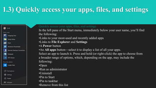 1.3) Quickly access your apps, files, and settings
Quickly access your apps, files, and settings
In the left pane of the Start menu, immediately below your user name, you’ll find
the following:
•Links to your most-used and recently added apps
•Links to File Explorer and Settings
•A Power button
•An All apps button—select it to display a list of all your apps.
Select an app to launch it. Press and hold (or right-click) the app to choose from
a broader range of options, which, depending on the app, may include the
following:
•Open
•Run as administrator
•Uninstall
•Pin to Start
•Pin to taskbar
•Remove from this list
 