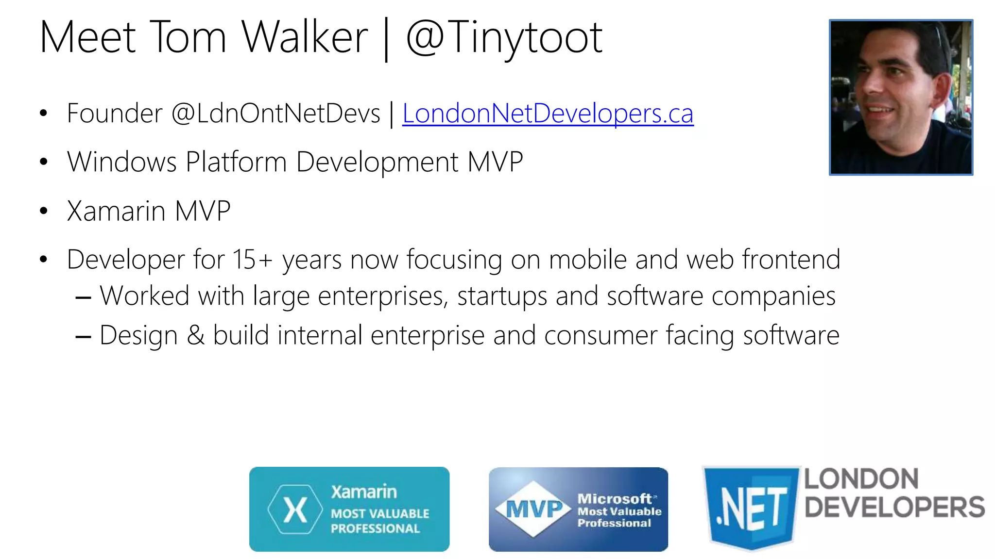 Meet Tom Walker | @Tinytoot
• Founder @LdnOntNetDevs | LondonNetDevelopers.ca
• Windows Platform Development MVP
• Xamarin MVP
• Developer for 15+ years now focusing on mobile and web frontend
– Worked with large enterprises, startups and software companies
– Design & build internal enterprise and consumer facing software