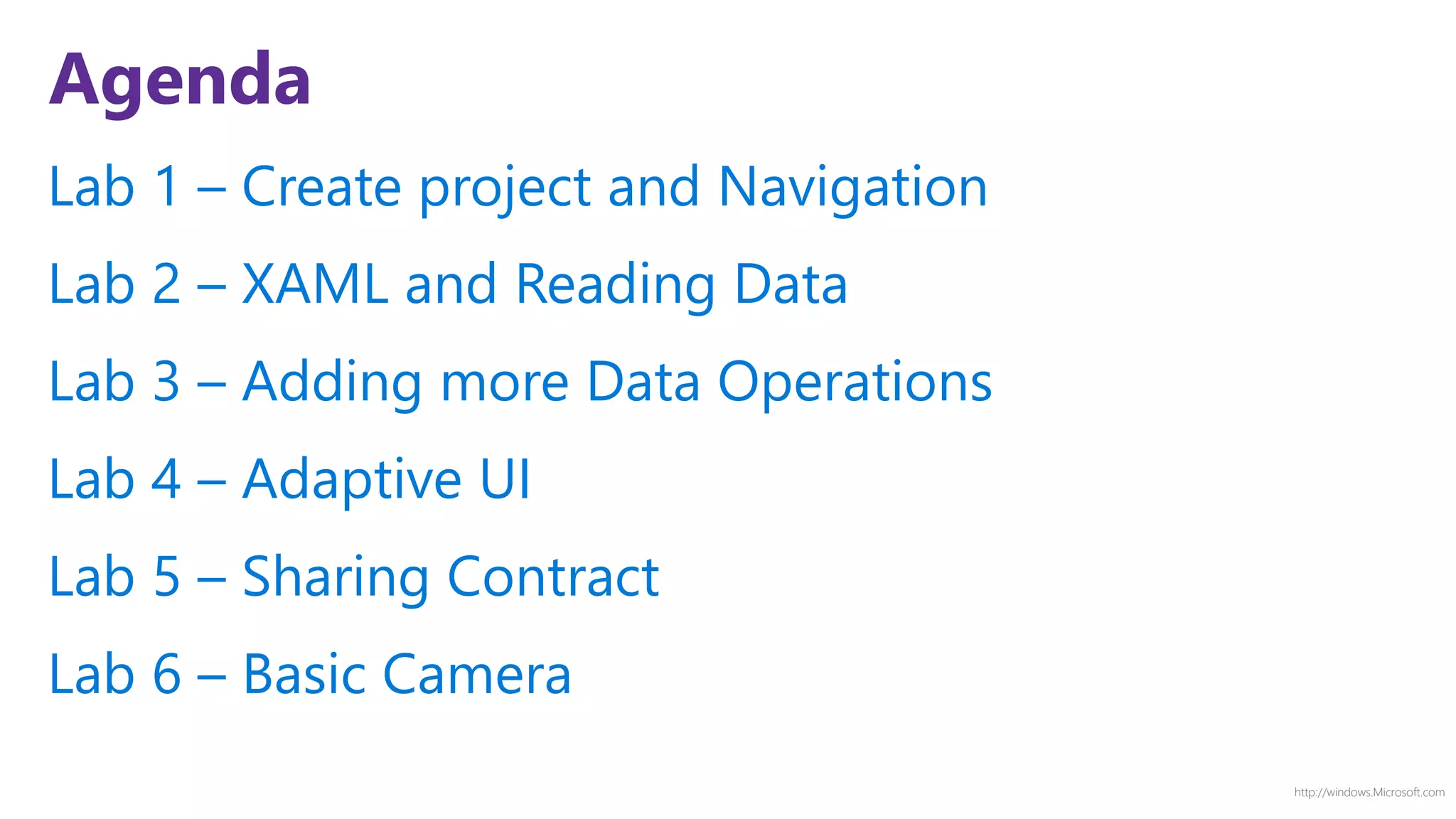 http://windows.Microsoft.com
Agenda
Lab 1 – Create project and Navigation
Lab 2 – XAML and Reading Data
Lab 3 – Adding more Data Operations
Lab 4 – Adaptive UI
Lab 5 – Sharing Contract
Lab 6 – Basic Camera