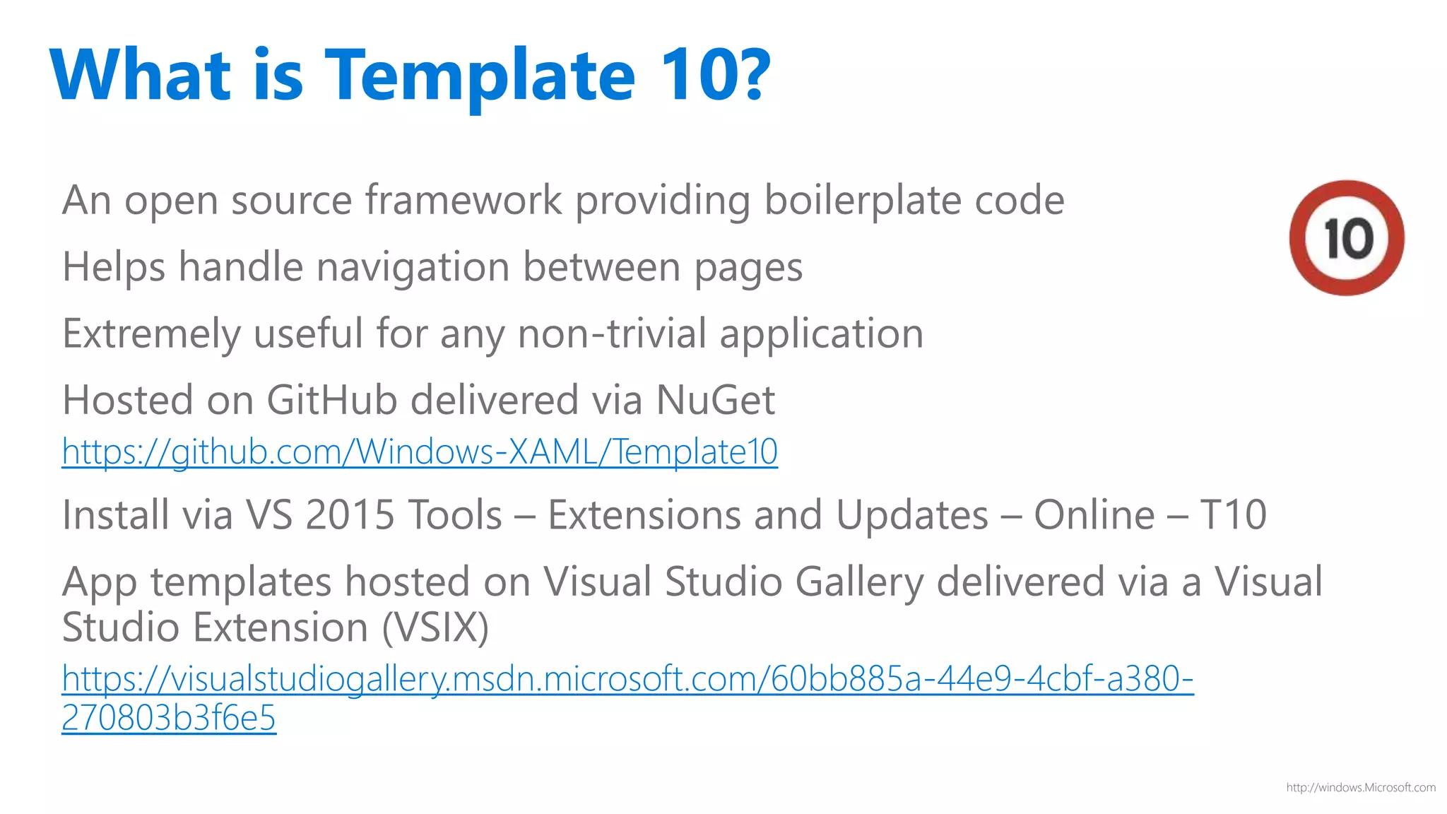 http://windows.Microsoft.com
What is Template 10?
An open source framework providing boilerplate code
Helps handle navigation between pages
Extremely useful for any non-trivial application
Hosted on GitHub delivered via NuGet
https://github.com/Windows-XAML/Template10
Install via VS 2015 Tools – Extensions and Updates – Online – T10
App templates hosted on Visual Studio Gallery delivered via a Visual
Studio Extension (VSIX)
https://visualstudiogallery.msdn.microsoft.com/60bb885a-44e9-4cbf-a380-
270803b3f6e5