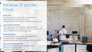 Office 365
Use the same login for Office 365 and Windows 10
Easily connect to OneDrive for Business
Management features included with Office 365 can be used
Azure Active Directory
More secure logins and single sign on with Azure AD
Azure AD connects to existing Active Directory infrastructures
Sign-in to Windows Store and procure apps
Microsoft Intune
Advanced MDM support available with Windows 10
Consistent support across PC/mobile
Provide access to apps, data, and resources from anywhere
Azure Rights Management
Providing control when data leaves the company
Offering more granular rights
Protecting data on other platforms
 