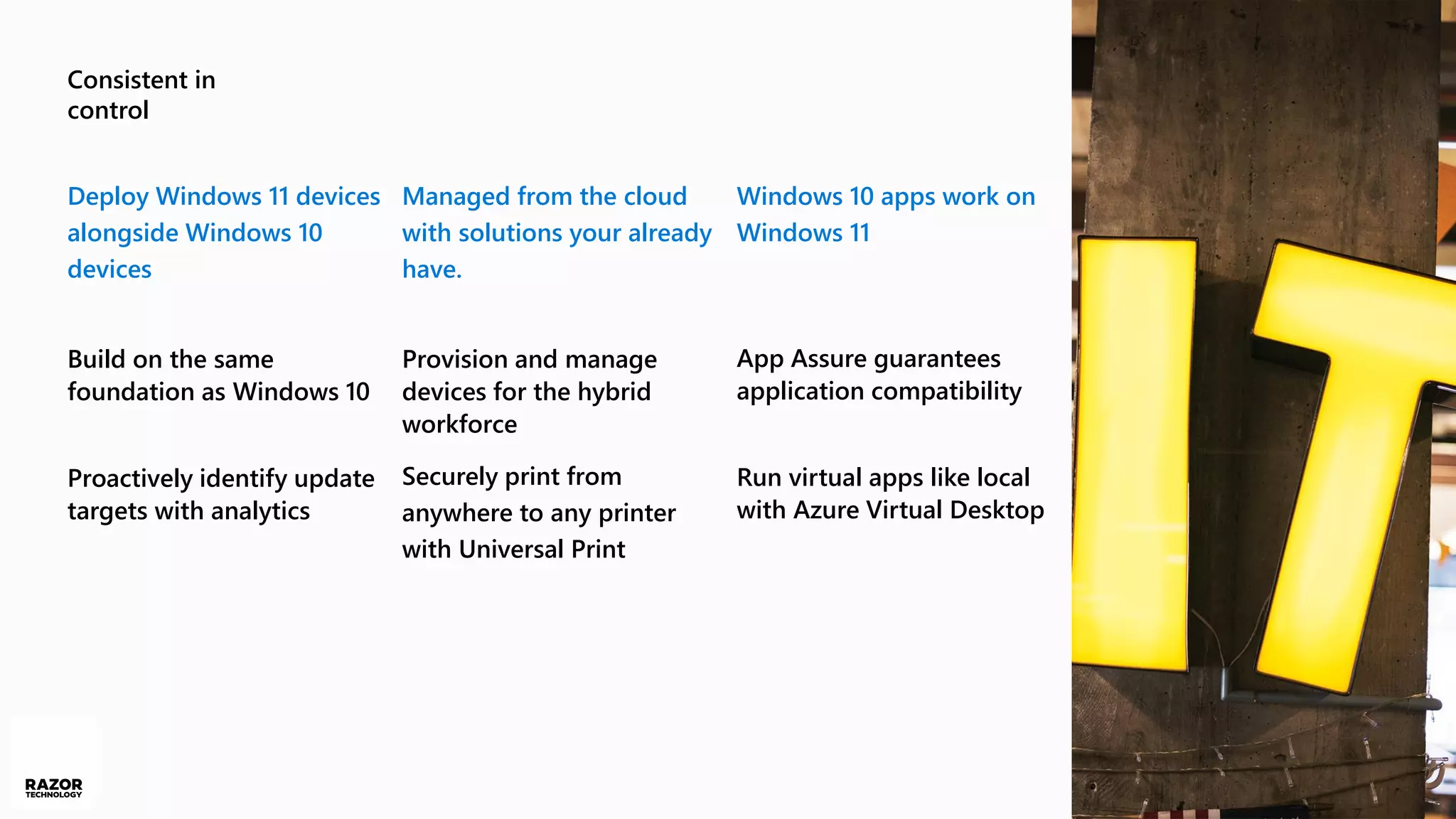 Consistent in
control
Deploy Windows 11 devices
alongside Windows 10
devices
Build on the same
foundation as Windows 10
Proactively identify update
targets with analytics
Managed from the cloud
with solutions your already
have.
Provision and manage
devices for the hybrid
workforce
Securely print from
anywhere to any printer
with Universal Print
Windows 10 apps work on
Windows 11
App Assure guarantees
application compatibility
Run virtual apps like local
with Azure Virtual Desktop
 