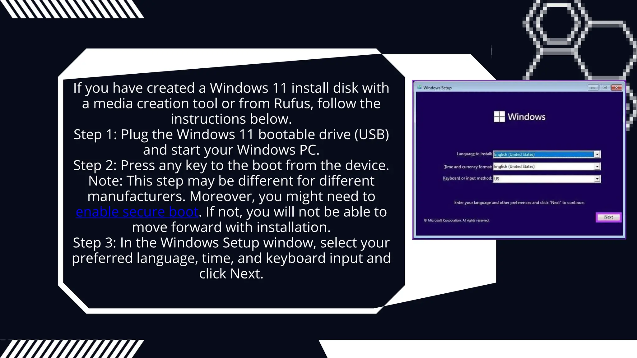 If you have created a Windows 11 install disk with
a media creation tool or from Rufus, follow the
instructions below.
Step 1: Plug the Windows 11 bootable drive (USB)
and start your Windows PC.
Step 2: Press any key to the boot from the device.
Note: This step may be different for different
manufacturers. Moreover, you might need to
enable secure boot. If not, you will not be able to
move forward with installation.
Step 3: In the Windows Setup window, select your
preferred language, time, and keyboard input and
click Next.
 