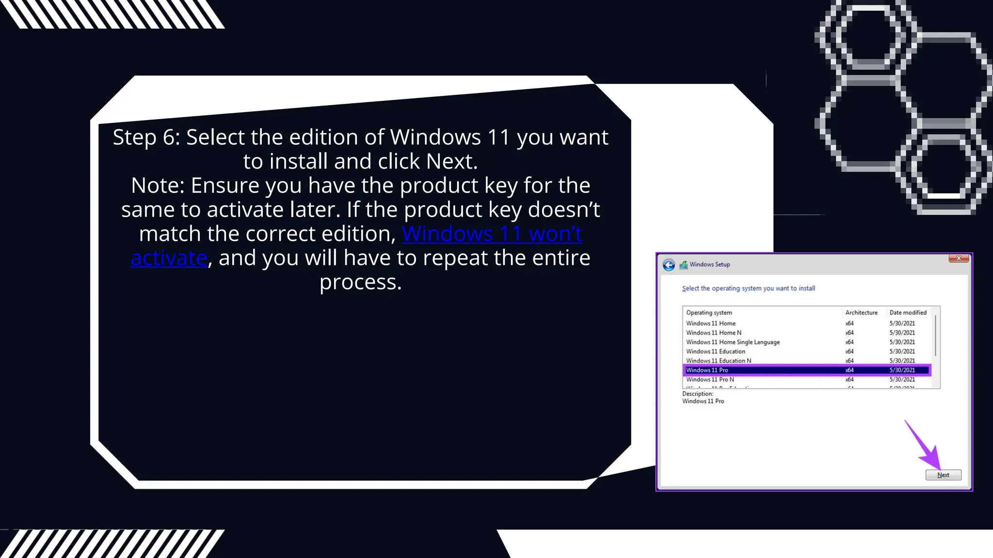 Step 6: Select the edition of Windows 11 you want
to install and click Next.
Note: Ensure you have the product key for the
same to activate later. If the product key doesn’t
match the correct edition, Windows 11 won’t
activate, and you will have to repeat the entire
process.
 