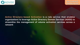 Get Control &
Optimize Cost
License Cloud Experts
Active Directory-based Activation is a role service that enables
organizations to leverage Active Directory Domain Services (ADDS) to
streamline the management of volume activation services across a
network
 