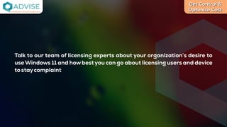 Get Control &
Optimize Cost
License Cloud Experts
Talk to our team of licensing experts about your organization’s desire to
useWindows 11 and how best you can go about licensing users and device
tostaycomplaint
 