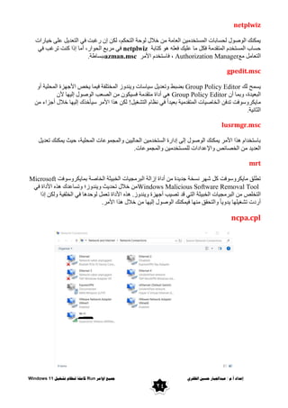 ٌ‫انظفز‬ ‫حسني‬ ‫عبذاجلبار‬ / ‫و‬.‫أ‬ ‫إعذاد‬
‫اوايز‬ ‫مجُع‬
Run
‫تشغُم‬ ‫ننظاو‬ ‫كايهت‬
Windows 11
24
netplwiz
‫بساد‬١‫خ‬ ٍٝ‫ػ‬ ً٠‫اٌزؼذ‬ ٟ‫ف‬ ‫سغجذ‬ ْ‫إ‬ ٓ‫ٌى‬ ،ُ‫اٌزحى‬ ‫حخ‬ٌٛ ‫خالي‬ ِٓ ‫اٌؼبِخ‬ ٓ١ِ‫اٌّسزخذ‬ ‫ٌحسبثبد‬ ‫ي‬ٛ‫ط‬ٌٛ‫ا‬ ‫ّىٕه‬٠
‫وزبثخ‬ ٛ٘ ٍٗ‫فؼ‬ ‫ه‬١ٍ‫ػ‬ ‫ِب‬ ً‫فى‬ ‫اٌّزمذِخ‬ َ‫اٌّسزخذ‬ ‫حسبة‬
netplwiz
ٟ‫ف‬
ٟ‫ف‬ ‫رشغت‬ ‫وٕذ‬ ‫إرا‬ ‫أِب‬ ،‫اس‬ٛ‫اٌح‬ ‫ِشثغ‬
‫ِغ‬ ًِ‫اٌزؼب‬
Authorization Manager
‫األِش‬ َ‫فبسزخذ‬ ،
azman.msc
‫ثجسبؽخ‬
.
gpedit.msc
‫ٌه‬ ‫سّح‬٠
Group Policy Editor
ٚ‫أ‬ ‫خ‬١ٍ‫اٌّح‬ ‫ضح‬ٙ‫األج‬ ‫خض‬٠ ‫ّب‬١‫ف‬ ‫اٌّخزٍفخ‬ ‫ص‬ٚ‫ٕذ‬٠ٚ ‫بسبد‬١‫س‬ ً٠‫رؼذ‬ٚ ‫ثؼجؾ‬
ْ‫أ‬ ‫ثّب‬ٚ ،‫ذح‬١‫اٌجؼ‬
Group Policy Editor
١‫فس‬ ‫ِزمذِخ‬ ‫أداح‬ ٟ٘
ْ‫أل‬ ‫ب‬ٙ١ٌ‫إ‬ ‫ي‬ٛ‫ط‬ٌٛ‫ا‬ ‫اٌظؼت‬ ِٓ ْٛ‫ى‬
ِٓ ‫أجضاء‬ ‫خالي‬ ‫ب‬ٙ١ٌ‫إ‬ ‫أخزن‬١‫س‬ ‫األِش‬ ‫٘زا‬ ٓ‫ٌى‬ !ً١‫اٌزشغ‬ َ‫ٔظب‬ ٟ‫ف‬ ً‫ا‬‫ذ‬١‫ثؼ‬ ‫خ‬١ِ‫اٌّزمذ‬ ‫بد‬١‫اٌخبط‬ ٓ‫رذف‬ ‫فذ‬ٛ‫س‬ٚ‫ىش‬٠‫ِب‬
‫خ‬١ٔ‫اٌضب‬
.
lusrmgr.msc
ً٠‫رؼذ‬ ‫ّىٕه‬٠ ‫ش‬١‫ح‬ ،‫خ‬١ٍ‫اٌّح‬ ‫ػبد‬ّٛ‫اٌّج‬ٚ ٓ١١ٌ‫اٌحب‬ ٓ١ِ‫اٌسزخذ‬ ‫إداسح‬ ٌٝ‫إ‬ ‫ي‬ٛ‫ط‬ٌٛ‫ا‬ ‫ّىٕه‬٠ ‫األِش‬ ‫٘زا‬ َ‫ثبسزخذا‬
ِ ‫ذ‬٠‫اٌؼذ‬
‫ػبد‬ّٛ‫اٌّج‬ٚ ٓ١ِ‫ٌٍّسزخذ‬ ‫اإلػذاداد‬ٚ ‫اٌخظبئض‬ ٓ
.
mrt
‫فذ‬ٛ‫س‬ٚ‫ىش‬٠‫ثّب‬ ‫اٌخبطخ‬ ‫ضخ‬١‫اٌخج‬ ‫بد‬١‫اٌجشِج‬ ‫إصاٌخ‬ ‫أداح‬ ِٓ ‫ذح‬٠‫جذ‬ ‫ٔسخخ‬ ‫ش‬ٙ‫ش‬ ً‫و‬ ‫فذ‬ٛ‫س‬ٚ‫ىش‬٠‫ِب‬ ‫رطٍك‬
Microsoft
Windows Malicious Software Removal Tool
ٟ‫ف‬ ‫األداح‬ ٖ‫٘ز‬ ‫رسبػذن‬ٚ ‫ص؛‬ٚ‫ٕذ‬٠ٚ ‫ش‬٠‫رحذ‬ ‫خالي‬ ِٓ
‫ا‬ ‫ضخ‬١‫اٌخج‬ ‫بد‬١‫اٌجشِج‬ ِٓ ‫اٌزخٍض‬
‫إرا‬ ٓ‫ٌى‬ٚ ‫خ‬١‫اٌخٍف‬ ٟ‫ف‬ ‫حذ٘ب‬ٌٛ ًّ‫رؼ‬ ‫األداح‬ ٖ‫٘ز‬ .‫ص‬ٚ‫ٕذ‬٠ٚ ‫ضح‬ٙ‫أج‬ ‫ت‬١‫رظ‬ ‫لذ‬ ٟ‫ٌز‬
‫األِش‬ ‫٘زا‬ ‫خالي‬ ِٓ ‫ب‬ٙ١ٌ‫إ‬ ‫ي‬ٛ‫ط‬ٌٛ‫ا‬ ‫ّىٕه‬١‫ف‬ ‫ب‬ِٕٙ ‫اٌزحمك‬ٚ ً‫ب‬٠ٚ‫ذ‬٠ ‫ب‬ٍٙ١‫رشغ‬ ‫أسدد‬
.
ncpa.cpl
 