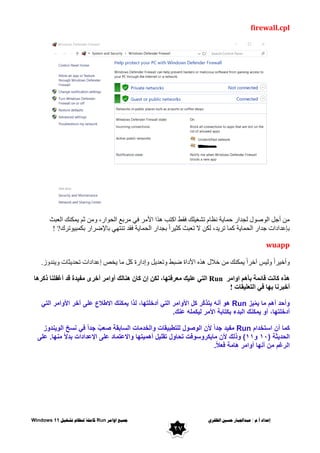 ٌ‫انظفز‬ ‫حسني‬ ‫عبذاجلبار‬ / ‫و‬.‫أ‬ ‫إعذاد‬
‫اوايز‬ ‫مجُع‬
Run
‫تشغُم‬ ‫ننظاو‬ ‫كايهت‬
Windows 11
27
firewall.cpl
‫اٌؼجش‬ ‫ّىٕه‬٠ ُ‫ص‬ ِٓٚ ،‫اس‬ٛ‫اٌح‬ ‫ِشثغ‬ ٟ‫ف‬ ‫األِش‬ ‫٘زا‬ ‫اوزت‬ ‫فمؾ‬ ‫ٍه‬١‫رشغ‬ َ‫ٔظب‬ ‫خ‬٠‫حّب‬ ‫ٌجذاس‬ ‫ي‬ٛ‫ط‬ٌٛ‫ا‬ ً‫أج‬ ِٓ
‫رشن‬ٛ١‫ثىّج‬ ‫ثبإلػشاس‬ ٟٙ‫رٕز‬ ‫فمذ‬ ‫خ‬٠‫اٌحّب‬ ‫ثجذاس‬ ً‫ا‬‫ش‬١‫وض‬ ‫رؼجش‬ ‫ال‬ ٓ‫ٌى‬ ،‫ذ‬٠‫رش‬ ‫وّب‬ ‫خ‬٠‫اٌحّب‬ ‫جذاس‬ ‫ثئػذاداد‬
! ?
wuapp
‫خالي‬ ِٓ ‫ّىٕه‬٠ ً‫ا‬‫آخش‬ ‫س‬١ٌٚ ً‫ا‬‫ش‬١‫أخ‬ٚ
‫ص‬ٚ‫ٕذ‬٠ٚ ‫ضبد‬٠‫رحذ‬ ‫إػذاداد‬ ‫خض‬٠ ‫ِب‬ ً‫و‬ ‫إداسح‬ٚ ً٠‫رؼذ‬ٚ ‫ػجؾ‬ ‫األداح‬ ٖ‫٘ز‬
.
‫اِش‬ٚ‫ا‬ ُ٘‫ثأ‬ ‫لبئّخ‬ ‫وبٔذ‬ ٖ‫٘ز‬
Run
‫روش٘ب‬ ‫أغفٍٕب‬ ‫لذ‬ ‫ذح‬١‫ِف‬ ٜ‫أخش‬ ‫اِش‬ٚ‫أ‬ ‫ٕ٘بٌه‬ ْ‫وب‬ ْ‫إ‬ ٓ‫ٌى‬ ،‫ب‬ٙ‫ِؼشفز‬ ‫ه‬١ٍ‫ػ‬ ٟ‫اٌز‬
‫مبد‬١ٍ‫اٌزؼ‬ ٟ‫ف‬ ‫ب‬ٙ‫ث‬ ‫أخجشٔب‬
!
‫و‬
‫ٌز‬ّ‫م‬ٌ ‫ما‬ ‫أهم‬ ‫أحد‬
Run
‫ل‬ ،‫أدخلتها‬ ً‫الت‬ ‫األوامر‬ ‫كل‬ ‫ّر‬‫ك‬‫ٌتذ‬ ‫أنه‬ ‫هو‬
ً‫الت‬ ‫األوامر‬ ‫آخر‬ ‫على‬ ‫االطالع‬ ‫ٌمكنك‬ ‫ذا‬
‫عنك‬ ‫لٌكمله‬ ‫األمر‬ ‫بكتابة‬ ‫البدء‬ ‫ٌمكنك‬ ‫أو‬ ،‫أدخلتها‬
.
‫استخدام‬ ‫أن‬ ‫كما‬
Run
‫الوٌندوز‬ ‫نسخ‬ ً‫ف‬ ً‫ا‬‫جد‬ ٌ‫صعب‬ ‫السابقة‬ ‫والخدمات‬ ‫للتطبٌقات‬ ‫الوصول‬ ‫ألن‬ ً‫ا‬‫جد‬ ‫مفٌد‬
( ‫الحدٌثة‬
01
‫و‬
00
‫اإلعد‬ ‫على‬ ‫واالعتماد‬ ‫أهمٌتها‬ ‫تقلٌل‬ ‫تحاول‬ ‫ماٌكروسوفت‬ ‫ألن‬ ‫وذلك‬ )
‫على‬ .‫منها‬ ً‫ال‬‫بد‬ ‫ادات‬
ً‫ال‬‫فع‬ ‫هامة‬ ‫أوامر‬ ‫أنها‬ ‫من‬ ‫الرغم‬
.
 
