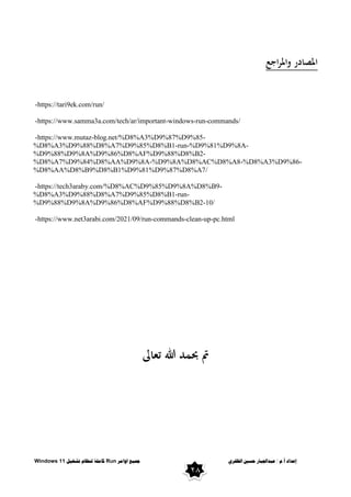 ٌ‫انظفز‬ ‫حسني‬ ‫عبذاجلبار‬ / ‫و‬.‫أ‬ ‫إعذاد‬
‫اوايز‬ ‫مجُع‬
Run
‫تشغُم‬ ‫ننظاو‬ ‫كايهت‬
Windows 11
28
‫اجع‬‫ر‬‫وامل‬ ‫املصادر‬
-https://tari9ek.com/run/
-https://www.samma3a.com/tech/ar/important-windows-run-commands/
-https://www.mutaz-blog.net/%D8%A3%D9%87%D9%85-
%D8%A3%D9%88%D8%A7%D9%85%D8%B1-run-%D9%81%D9%8A-
%D9%88%D9%8A%D9%86%D8%AF%D9%88%D8%B2-
%D8%A7%D9%84%D8%AA%D9%8A-%D9%8A%D8%AC%D8%A8-%D8%A3%D9%86-
%D8%AA%D8%B9%D8%B1%D9%81%D9%87%D8%A7/
-https://tech3araby.com/%D8%AC%D9%85%D9%8A%D8%B9-
%D8%A3%D9%88%D8%A7%D9%85%D8%B1-run-
%D9%88%D9%8A%D9%86%D8%AF%D9%88%D8%B2-10/
-https://www.net3arabi.com/2021/09/run-commands-clean-up-pc.html
‫تعاىل‬ ‫هللا‬ ‫حبمد‬ ‫مت‬
 
