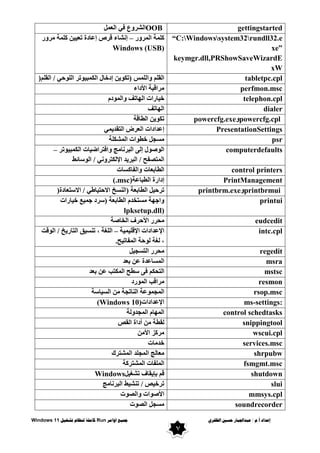 ٌ‫انظفز‬ ‫حسني‬ ‫عبذاجلبار‬ / ‫و‬.‫أ‬ ‫إعذاد‬
‫اوايز‬ ‫مجُع‬
Run
‫تشغُم‬ ‫ننظاو‬ ‫كايهت‬
Windows 11
7
OOB
ًّ‫اٌؼ‬ ٟ‫ف‬ ‫ع‬ٚ‫اٌشش‬ gettingstarted
‫س‬ٚ‫اٌّش‬ ‫وٍّخ‬
–
‫س‬ٚ‫ِش‬ ‫وٍّخ‬ ٓ١١‫رؼ‬ ‫إػبدح‬ ‫لشص‬ ‫إٔشبء‬
Windows (USB)
“C:Windowssystem32rundll32.e
xe”
keymgr.dll,PRShowSaveWizardE
xW
ٍُ‫اٌم‬ / ٟ‫ؽ‬ٌٍٛ‫ا‬ ‫رش‬ٛ١‫اٌىّج‬ ‫إدخبي‬ ٓ٠ٛ‫(رى‬ ‫اٌٍّظ‬ٚ ٍُ‫اٌم‬
) tabletpc.cpl
‫األداء‬ ‫ِشالجخ‬ perfmon.msc
َ‫د‬ٌّٛ‫ا‬ٚ ‫برف‬ٌٙ‫ا‬ ‫بساد‬١‫خ‬ telephon.cpl
‫برف‬ٌٙ‫ا‬ dialer
‫اٌطبلخ‬ ٓ٠ٛ‫رى‬ powercfg.cpl
ٚ
powercfg.exe
ّٟ٠‫اٌزمذ‬ ‫اٌؼشع‬ ‫إػذاداد‬ PresentationSettings
‫اٌّشىٍخ‬ ‫اد‬ٛ‫خط‬ ً‫ِغغ‬ psr
‫رش‬ٛ١‫اٌىّج‬ ‫بد‬١‫افزشاػ‬ٚ ‫اٌجشٔبِظ‬ ٌٝ‫إ‬ ‫ي‬ٛ‫ط‬ٌٛ‫ا‬
–
‫عبئؾ‬ٌٛ‫ا‬ / ٟٔٚ‫اإلٌىزش‬ ‫ذ‬٠‫اٌجش‬ / ‫اٌّزظفؼ‬
computerdefaults
‫اٌفبوغبد‬ٚ ‫اٌطبثؼبد‬ control printers
‫اٌطجبػخ‬ ‫إداسح‬
(.msc) PrintManagement
‫االعزؼبدح‬ / ٟ‫بؽ‬١‫االؽز‬ ‫(إٌغخ‬ ‫اٌطبثؼخ‬ ً١‫رشؽ‬
) printbrmui
ٚ
printbrm.exe
‫بساد‬١‫خ‬ ‫غ‬١ّ‫ع‬ ‫(عشد‬ ‫اٌطبثؼخ‬ َ‫ِغزخذ‬ ‫خ‬ٙ‫اع‬ٚ
lpksetup.dll)
printui
‫اٌخبطخ‬ ‫األؽشف‬ ‫ِؾشس‬ eudcedit
‫اإلل‬ ‫اإلػذاداد‬
‫خ‬١ّ١ٍ
–
‫لذ‬ٌٛ‫ا‬ / ‫خ‬٠‫اٌزبس‬ ‫ك‬١‫رٕغ‬ ، ‫اٌٍغخ‬
‫ؼ‬١‫اٌّفبر‬ ‫ؽخ‬ٌٛ ‫ٌغخ‬ ،
.
intc.cpl
ً١‫اٌزغغ‬ ‫ِؾشس‬ regedit
‫ثؼذ‬ ٓ‫ػ‬ ‫اٌّغبػذح‬ msra
‫ثؼذ‬ ٓ‫ػ‬ ‫اٌّىزت‬ ‫عطؼ‬ ٝ‫ف‬ ُ‫اٌزؾى‬ mstsc
‫سد‬ٌّٛ‫ا‬ ‫ِشالت‬ resmon
‫بعخ‬١‫اٌغ‬ ِٓ ‫إٌبرغخ‬ ‫ػخ‬ّٛ‫اٌّغ‬ rsop.msc
‫اإلػذاداد‬
(Windows 10) ms-settings:
‫اٌّغذ‬ َ‫ب‬ٌّٙ‫ا‬
‫ٌخ‬ٚ control schedtasks
‫اٌمض‬ ‫أداح‬ ِٓ ‫ٌمطخ‬ snippingtool
ِٓ‫األ‬ ‫ِشوض‬ wscui.cpl
‫خذِبد‬ services.msc
‫اٌّشزشن‬ ‫اٌّغٍذ‬ ‫ِؼبٌظ‬ shrpubw
‫اٌّشزشوخ‬ ‫اٌٍّفبد‬ fsmgmt.msc
ً١‫رشغ‬ ‫مبف‬٠‫ثإ‬ ُ‫ل‬
Windows shutdown
‫اٌجشٔبِظ‬ ‫ؾ‬١‫رٕش‬ / ‫ض‬١‫رشخ‬ slui
‫د‬ٛ‫اٌظ‬ٚ ‫اد‬ٛ‫األط‬ mmsys.cpl
‫د‬ٛ‫اٌظ‬ ً‫ِغغ‬ soundrecorder
 