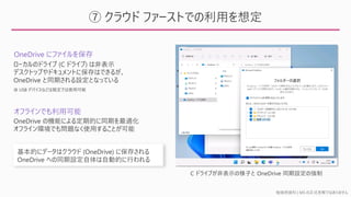 勉強用資料 | MS の正式見解ではありません
⑦ クラウド ファーストでの利用を想定
OneDrive にファイルを保存
ローカルのドライブ (C ドライブ) は非表示
デスクトップやドキュメントに保存はできるが、
OneDrive と同期される設定となっている
基本的にデータはクラウド (OneDrive) に保存される
OneDrive への同期設定自体は自動的に行われる
OneDrive の機能による定期的に同期を最適化
オフライン環境でも問題なく使用することが可能
C ドライブが非表示の様子と OneDrive 同期設定の強制
オフラインでも利用可能
※ USB デバイスなどは既定では使用可能
 