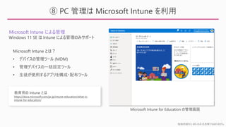 勉強用資料 | MS の正式見解ではありません
⑧ PC 管理は Microsoft Intune を利用
Microsoft Intune による管理
Windows 11 SE は Intune による管理のみサポート
Microsoft Intune for Education の管理画面
Microsoft Intune とは？
• デバイスの管理ツール (MDM)
• 管理デバイスの一括設定ツール
• 生徒が使用するアプリを構成・配布ツール
教育用の Intune とは
https://docs.microsoft.com/ja-jp/intune-education/what-is-
intune-for-education/
 